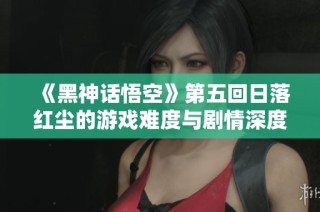 《黑神话悟空》第五回日落红尘的游戏难度与剧情深度评析