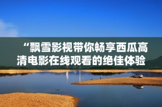 “飘雪影视带你畅享西瓜高清电影在线观看的绝佳体验”