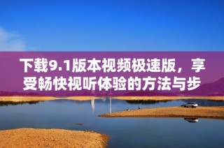 下载9.1版本视频极速版，享受畅快视听体验的方法与步骤