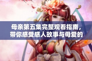 母亲第五集完整观看指南，带你感受感人故事与母爱的力量