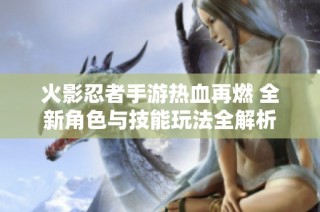 火影忍者手游热血再燃 全新角色与技能玩法全解析