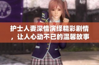 护士人妻深情演绎精彩剧情，让人心动不已的温馨故事