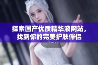探索国产优质精华液网站，找到你的完美护肤伴侣