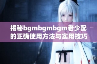 揭秘bgmbgmbgm老少配的正确使用方法与实用技巧