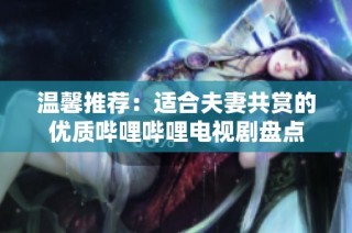 温馨推荐：适合夫妻共赏的优质哔哩哔哩电视剧盘点