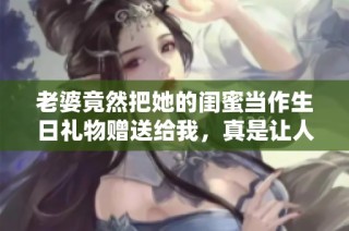 老婆竟然把她的闺蜜当作生日礼物赠送给我，真是让人意外