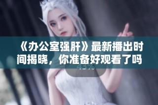 《办公室强肝》最新播出时间揭晓，你准备好观看了吗