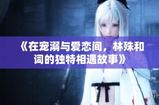 《在宠溺与爱恋间，林殊和词的独特相遇故事》