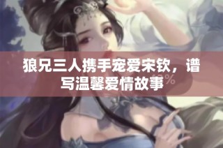 狼兄三人携手宠爱宋钦，谱写温馨爱情故事