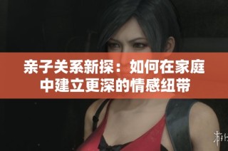 亲子关系新探：如何在家庭中建立更深的情感纽带