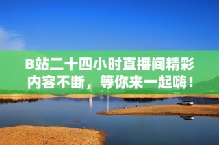 B站二十四小时直播间精彩内容不断，等你来一起嗨！