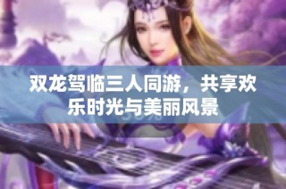 双龙驾临三人同游，共享欢乐时光与美丽风景