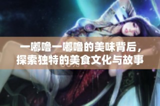一嘟噜一嘟噜的美味背后，探索独特的美食文化与故事