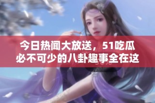 今日热闻大放送，51吃瓜必不可少的八卦趣事全在这里！