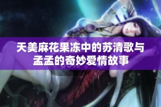 天美麻花果冻中的苏清歌与孟孟的奇妙爱情故事