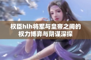 权臣hlh将军与皇帝之间的权力博弈与阴谋深探