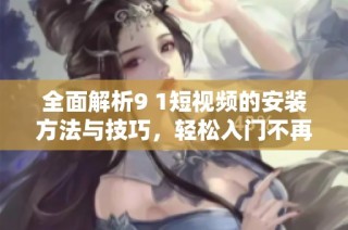 全面解析9 1短视频的安装方法与技巧，轻松入门不再难