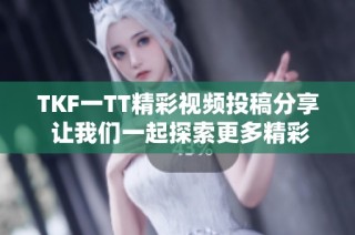 TKF一TT精彩视频投稿分享 让我们一起探索更多精彩内容