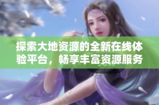 探索大地资源的全新在线体验平台，畅享丰富资源服务
