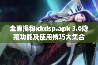 全面揭秘xkdsp.apk 3.0隐藏功能及使用技巧大集合