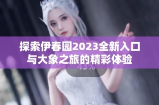 探索伊春园2023全新入口与大象之旅的精彩体验