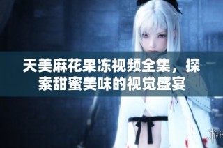 天美麻花果冻视频全集，探索甜蜜美味的视觉盛宴