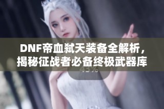 DNF帝血弑天装备全解析，揭秘征战者必备终极武器库