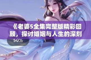 《老婆5全集完整版精彩回顾，探讨婚姻与人生的深刻寓意》