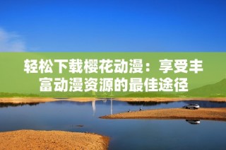 轻松下载樱花动漫：享受丰富动漫资源的最佳途径