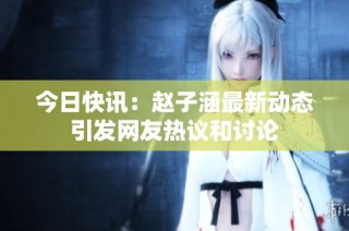 今日快讯：赵子涵最新动态引发网友热议和讨论