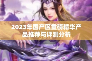 2023年国产区重磅精华产品推荐与评测分析