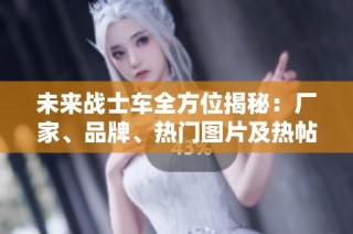 未来战士车全方位揭秘：厂家、品牌、热门图片及热帖分享