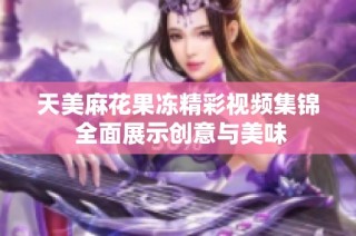 天美麻花果冻精彩视频集锦 全面展示创意与美味