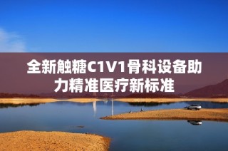 全新触糖C1V1骨科设备助力精准医疗新标准