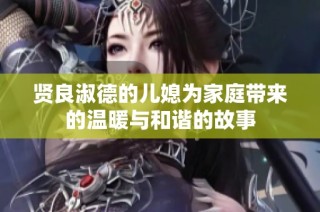贤良淑德的儿媳为家庭带来的温暖与和谐的故事