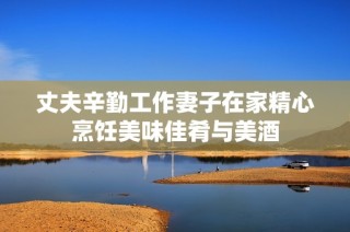 丈夫辛勤工作妻子在家精心烹饪美味佳肴与美酒