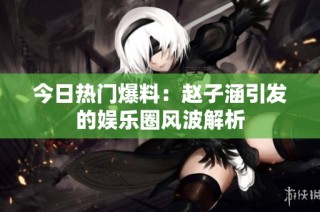 今日热门爆料：赵子涵引发的娱乐圈风波解析