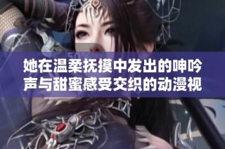 她在温柔抚摸中发出的呻吟声与甜蜜感受交织的动漫视频