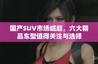 国产SUV市场崛起，六大精品车型值得关注与选择