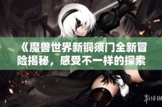 《魔兽世界新铜须门全新冒险揭秘，感受不一样的探索之旅》