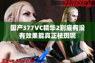 国产377VC精华2到底有没有效果能真正祛斑呢