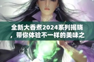 全新大香煮2024系列揭晓，带你体验不一样的美味之旅