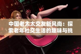 中国老太太交友新风尚：探索老年社交生活的趣味与挑战