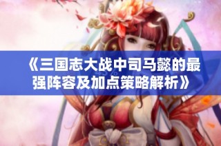 《三国志大战中司马懿的最强阵容及加点策略解析》