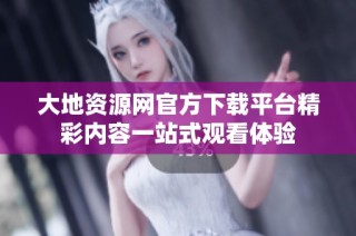 大地资源网官方下载平台精彩内容一站式观看体验