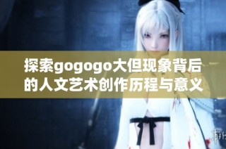 探索gogogo大但现象背后的人文艺术创作历程与意义