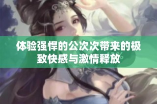 体验强悍的公次次带来的极致快感与激情释放