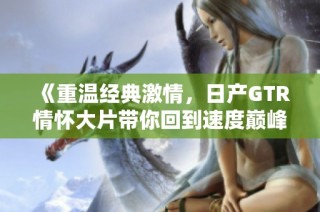 《重温经典激情，日产GTR情怀大片带你回到速度巅峰》