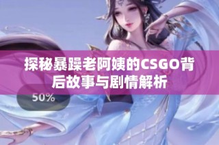 探秘暴躁老阿姨的CSGO背后故事与剧情解析