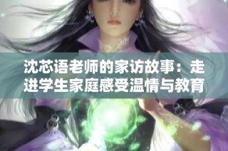 沈芯语老师的家访故事：走进学生家庭感受温情与教育智慧